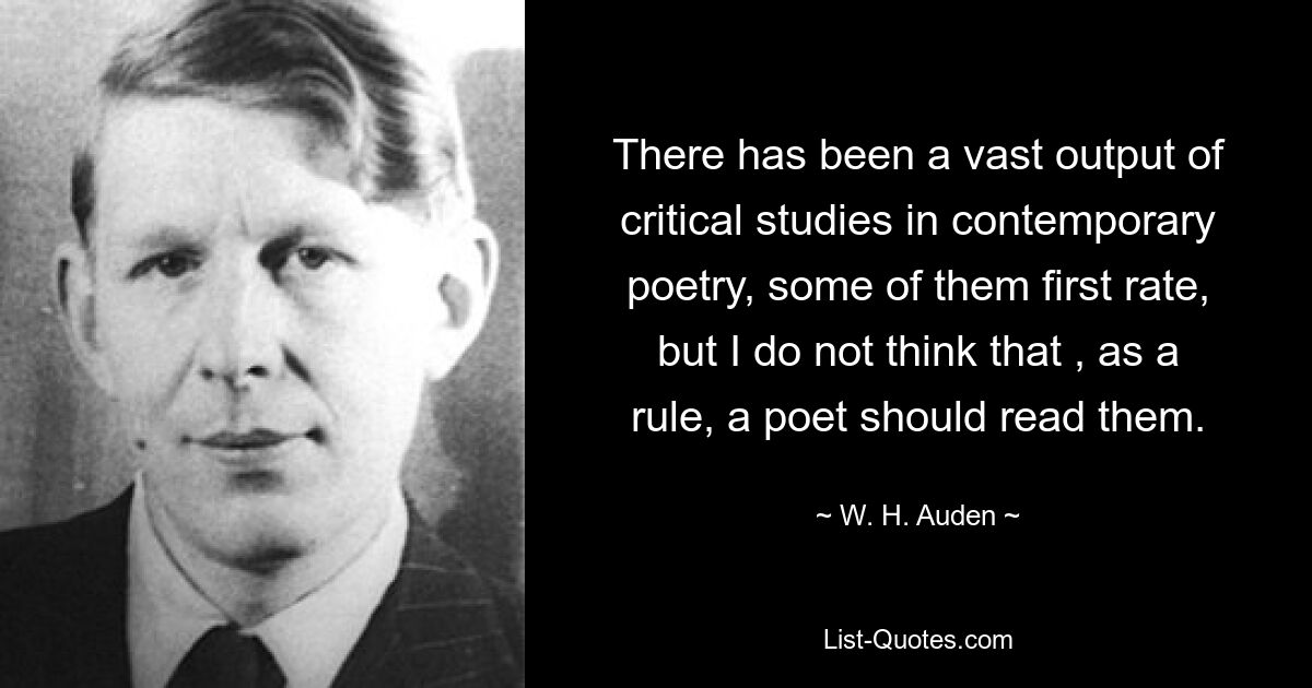 There has been a vast output of critical studies in contemporary poetry, some of them first rate, but I do not think that , as a rule, a poet should read them. — © W. H. Auden