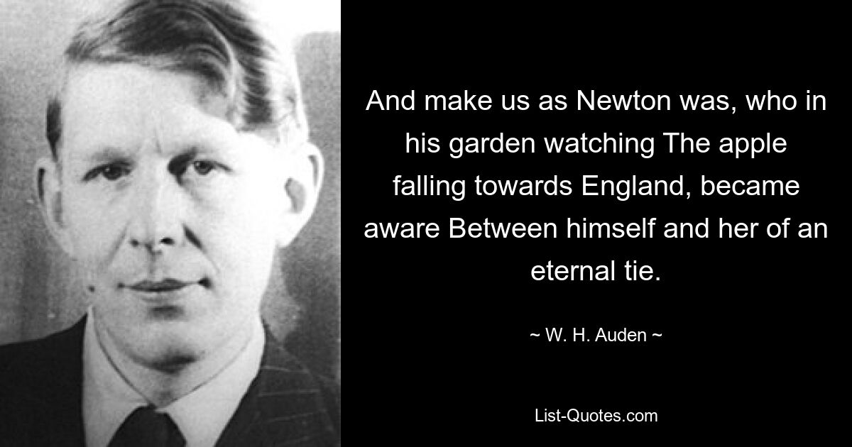 And make us as Newton was, who in his garden watching The apple falling towards England, became aware Between himself and her of an eternal tie. — © W. H. Auden