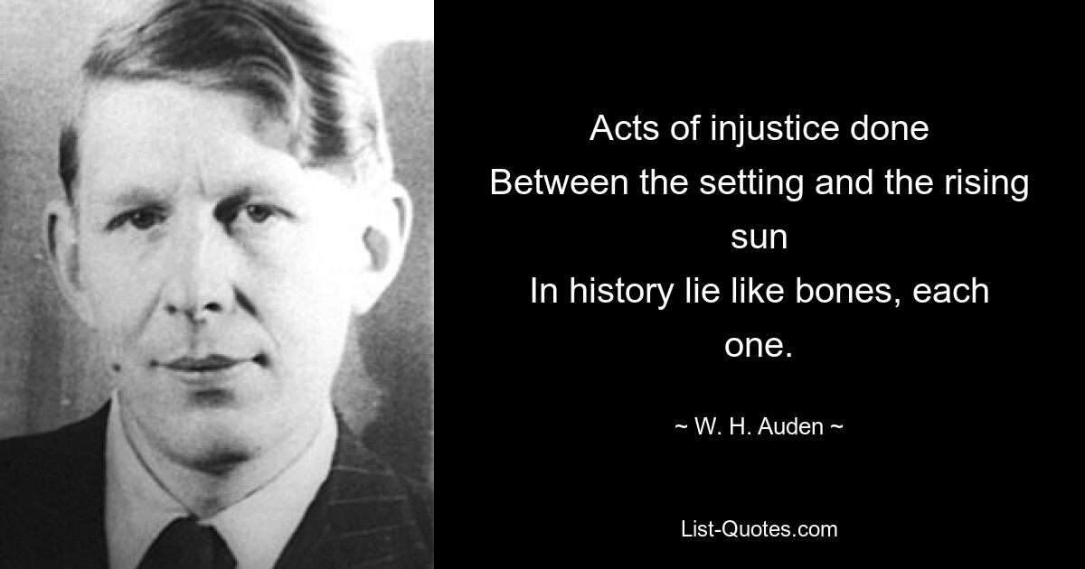 Acts of injustice done
Between the setting and the rising sun
In history lie like bones, each one. — © W. H. Auden