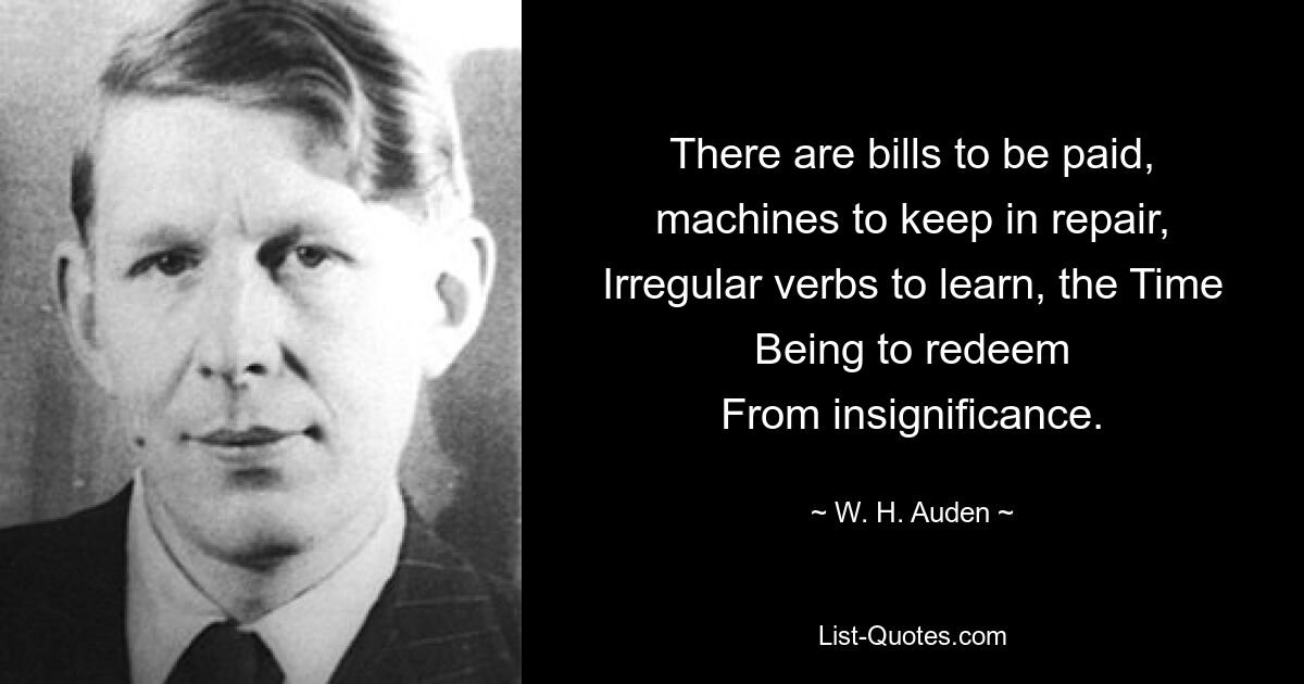 There are bills to be paid, machines to keep in repair,
Irregular verbs to learn, the Time Being to redeem
From insignificance. — © W. H. Auden