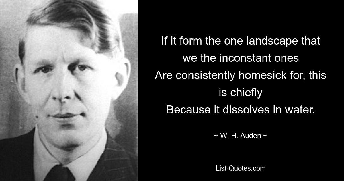 If it form the one landscape that we the inconstant ones
Are consistently homesick for, this is chiefly
Because it dissolves in water. — © W. H. Auden