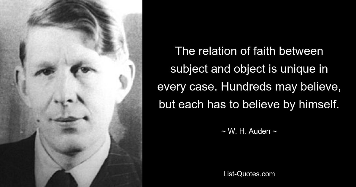 The relation of faith between subject and object is unique in every case. Hundreds may believe, but each has to believe by himself. — © W. H. Auden