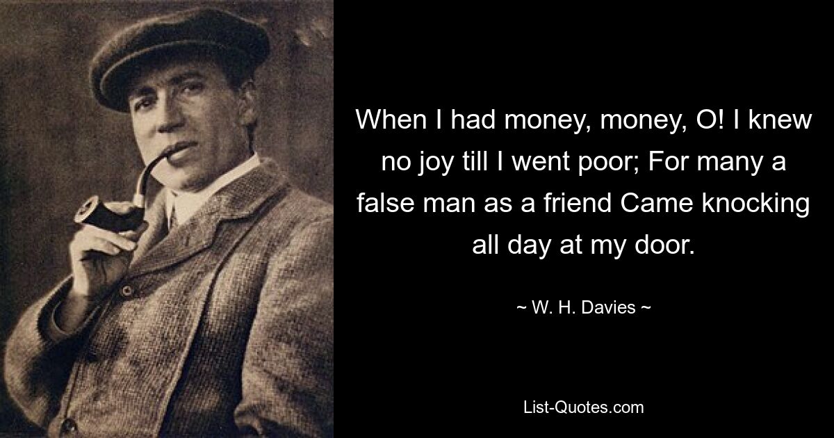 When I had money, money, O! I knew no joy till I went poor; For many a false man as a friend Came knocking all day at my door. — © W. H. Davies