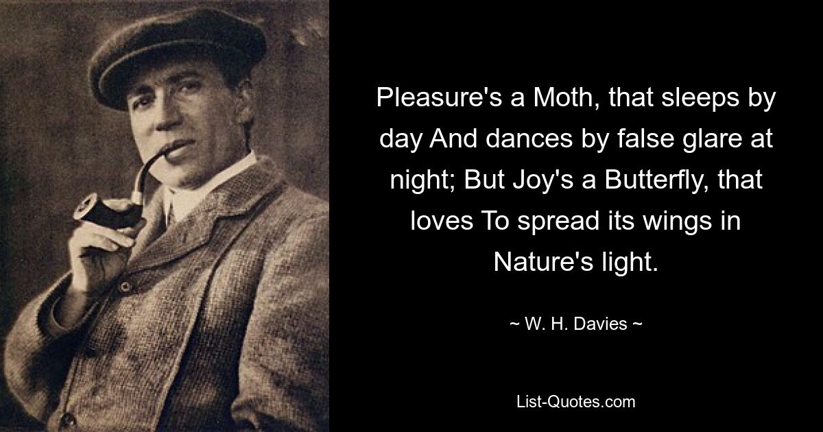 Pleasure's a Moth, that sleeps by day And dances by false glare at night; But Joy's a Butterfly, that loves To spread its wings in Nature's light. — © W. H. Davies