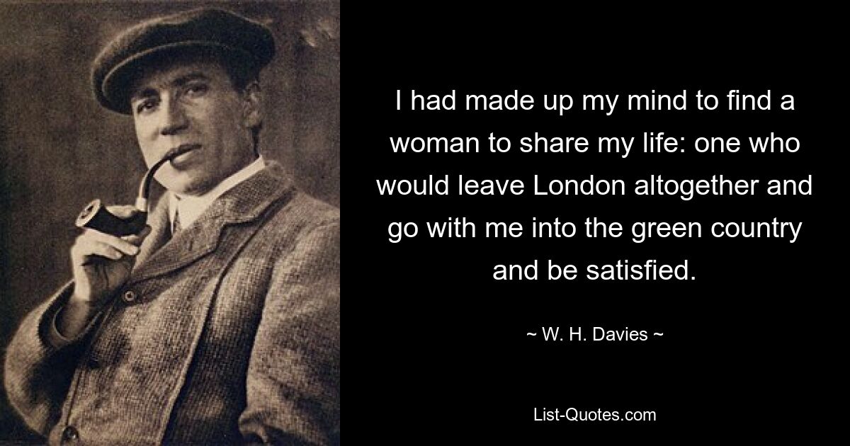 I had made up my mind to find a woman to share my life: one who would leave London altogether and go with me into the green country and be satisfied. — © W. H. Davies