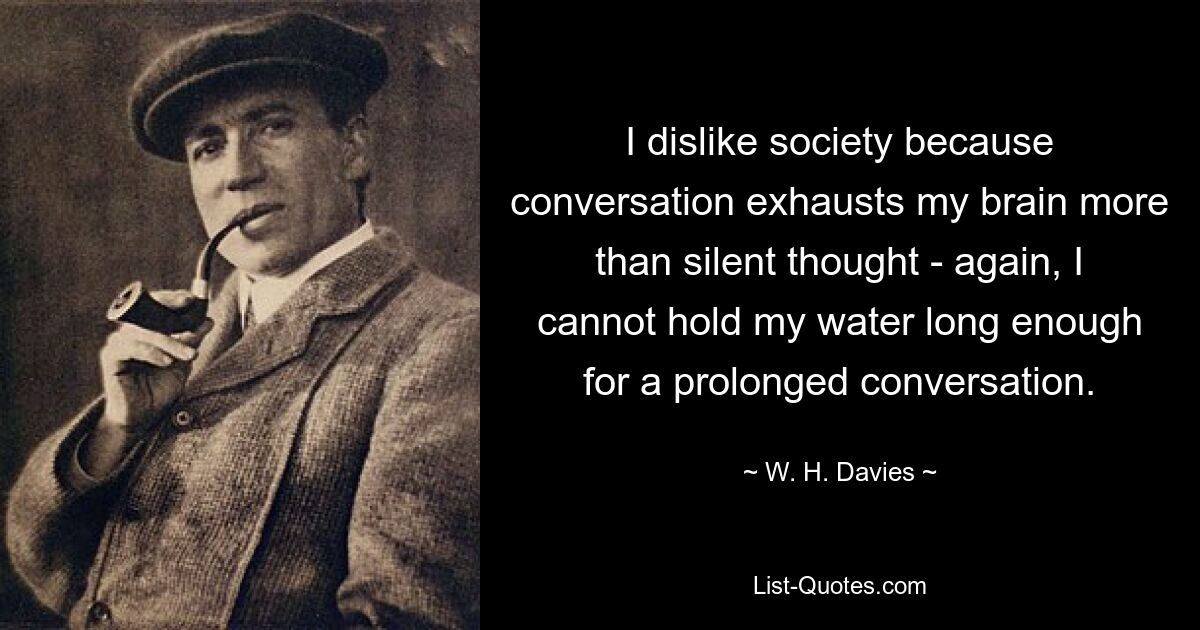 I dislike society because conversation exhausts my brain more than silent thought - again, I cannot hold my water long enough for a prolonged conversation. — © W. H. Davies