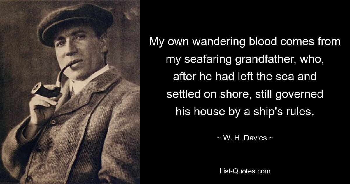 My own wandering blood comes from my seafaring grandfather, who, after he had left the sea and settled on shore, still governed his house by a ship's rules. — © W. H. Davies