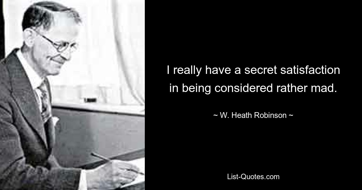 I really have a secret satisfaction in being considered rather mad. — © W. Heath Robinson