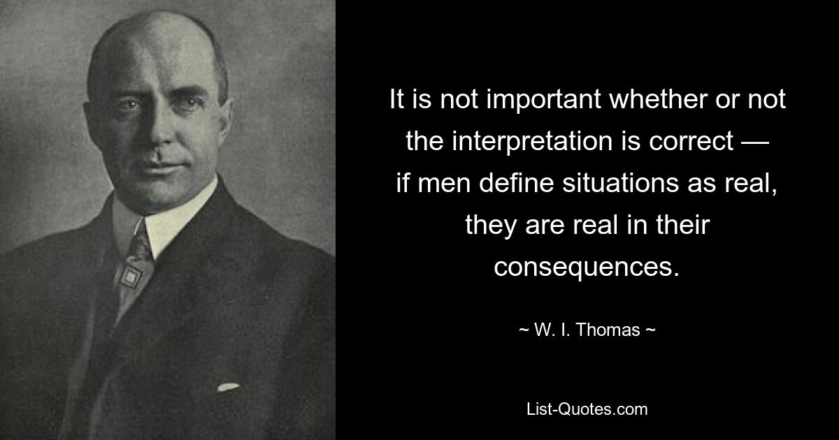 It is not important whether or not the interpretation is correct — if men define situations as real, they are real in their consequences. — © W. I. Thomas