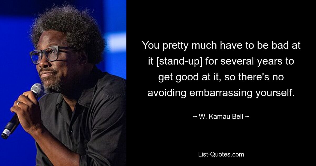 You pretty much have to be bad at it [stand-up] for several years to get good at it, so there's no avoiding embarrassing yourself. — © W. Kamau Bell