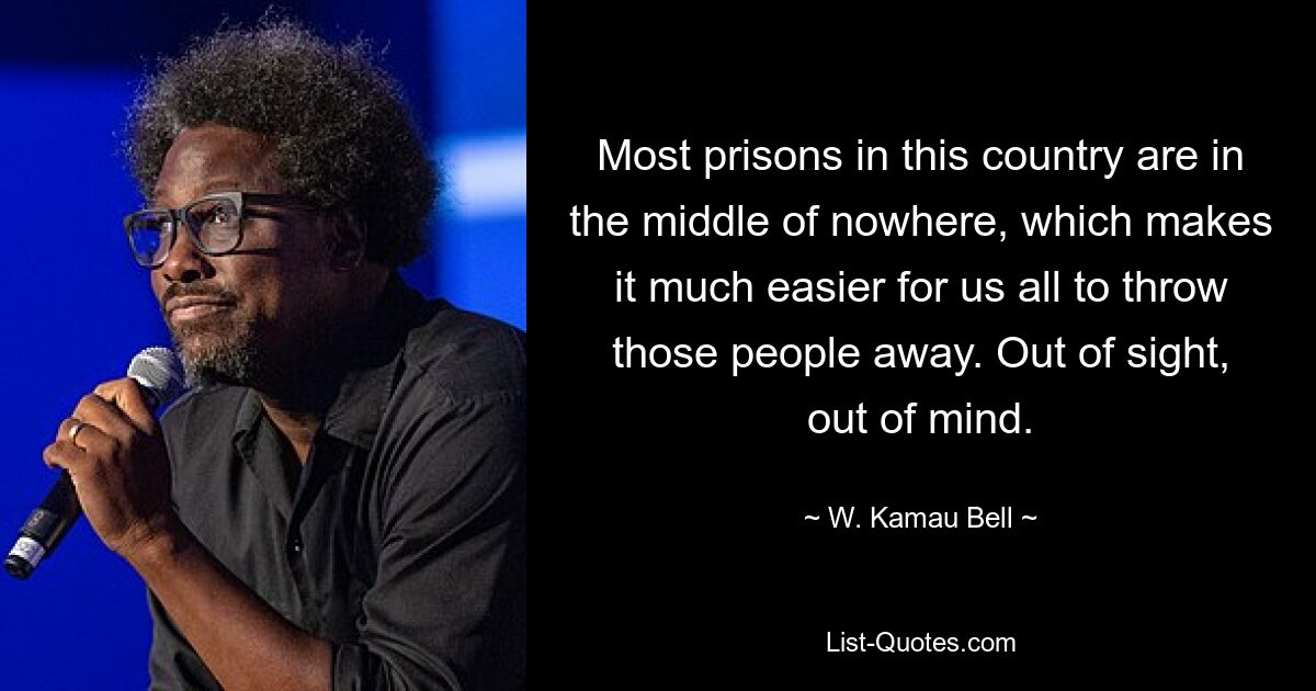 Most prisons in this country are in the middle of nowhere, which makes it much easier for us all to throw those people away. Out of sight, out of mind. — © W. Kamau Bell