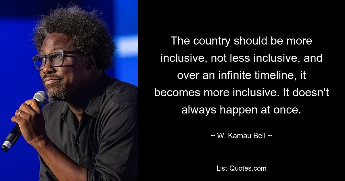 The country should be more inclusive, not less inclusive, and over an infinite timeline, it becomes more inclusive. It doesn't always happen at once. — © W. Kamau Bell