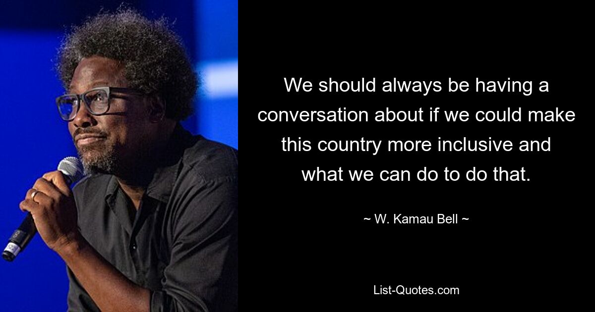 We should always be having a conversation about if we could make this country more inclusive and what we can do to do that. — © W. Kamau Bell