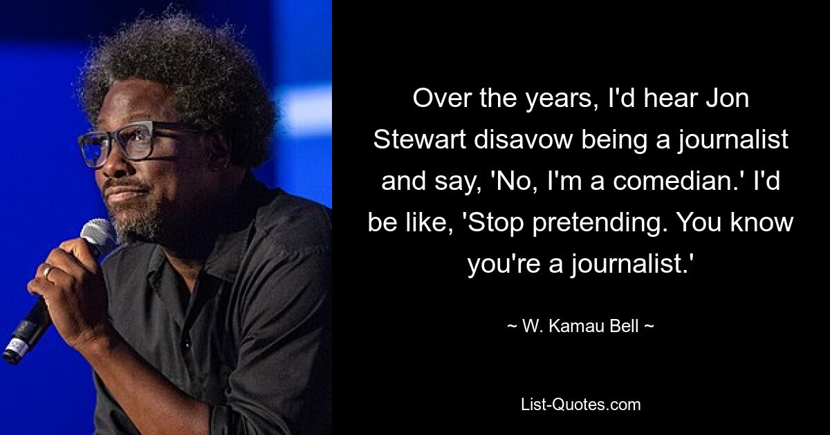 Over the years, I'd hear Jon Stewart disavow being a journalist and say, 'No, I'm a comedian.' I'd be like, 'Stop pretending. You know you're a journalist.' — © W. Kamau Bell