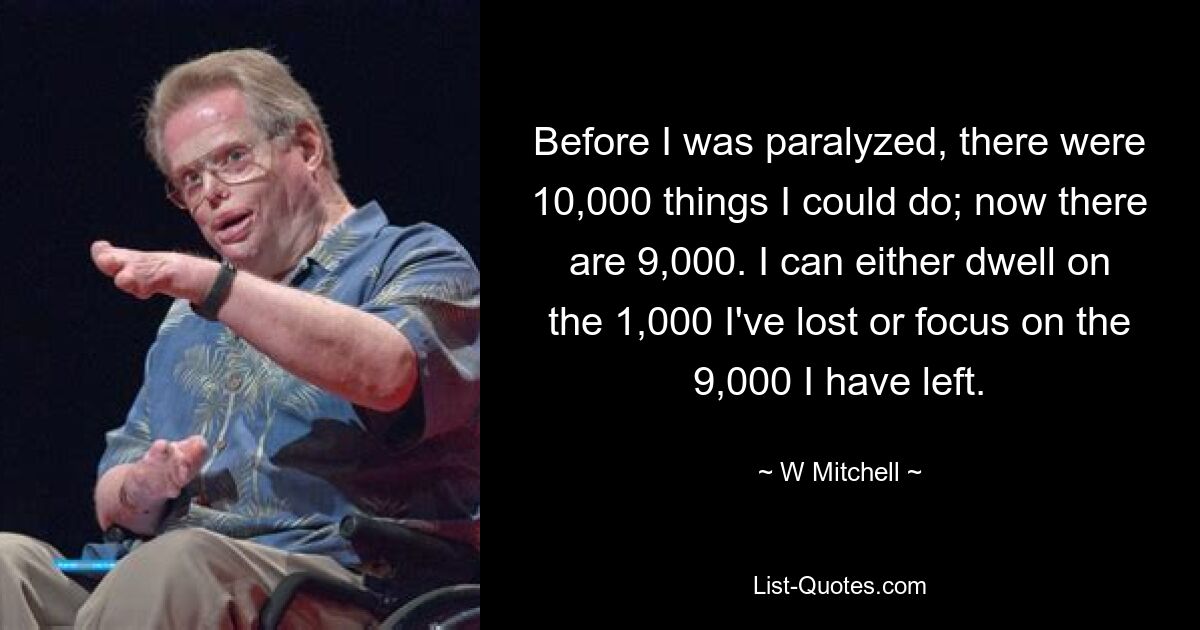 Before I was paralyzed, there were 10,000 things I could do; now there are 9,000. I can either dwell on the 1,000 I've lost or focus on the 9,000 I have left. — © W Mitchell