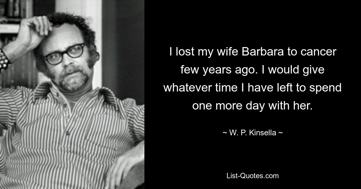 I lost my wife Barbara to cancer few years ago. I would give whatever time I have left to spend one more day with her. — © W. P. Kinsella