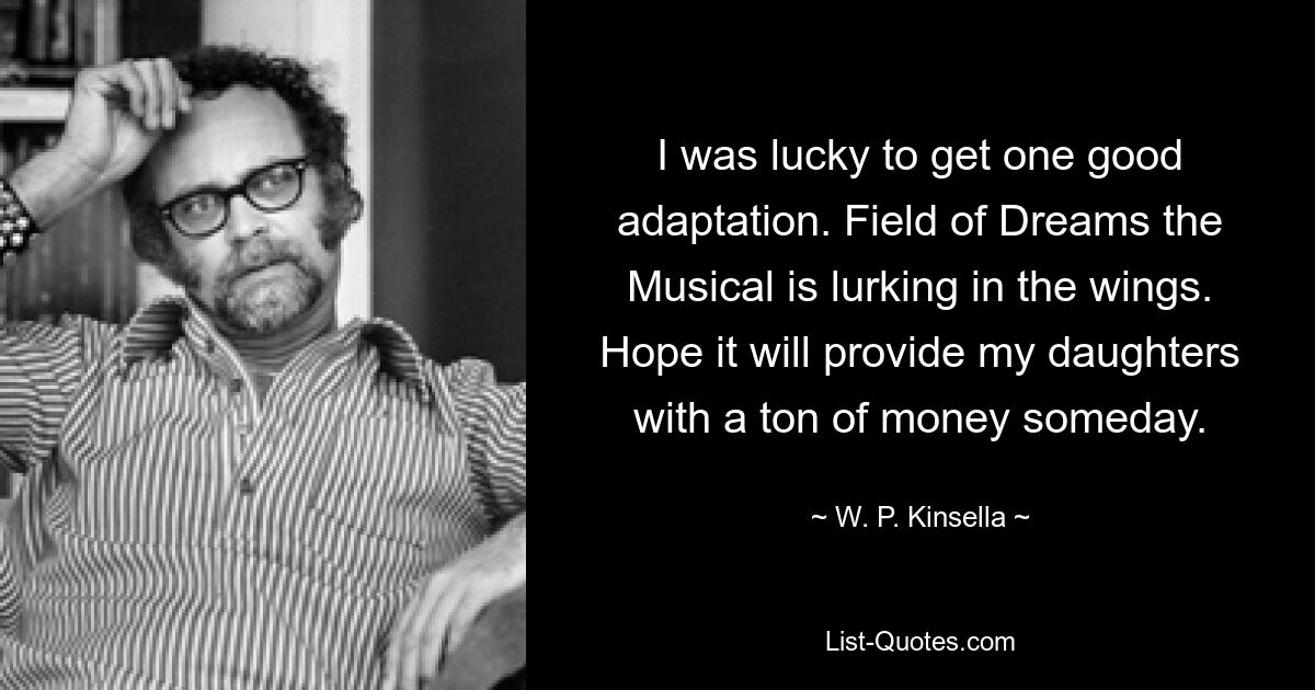 I was lucky to get one good adaptation. Field of Dreams the Musical is lurking in the wings. Hope it will provide my daughters with a ton of money someday. — © W. P. Kinsella