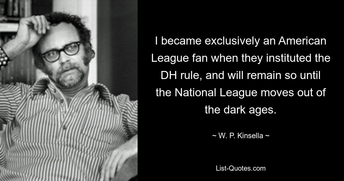 I became exclusively an American League fan when they instituted the DH rule, and will remain so until the National League moves out of the dark ages. — © W. P. Kinsella