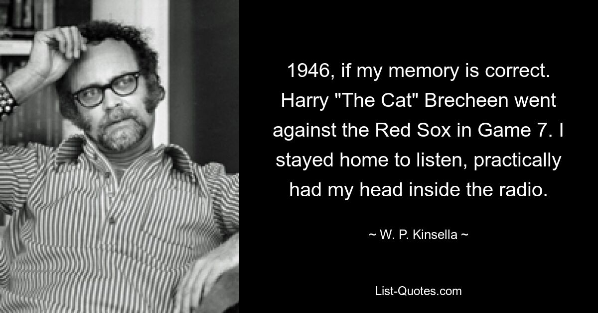 1946, if my memory is correct. Harry "The Cat" Brecheen went against the Red Sox in Game 7. I stayed home to listen, practically had my head inside the radio. — © W. P. Kinsella