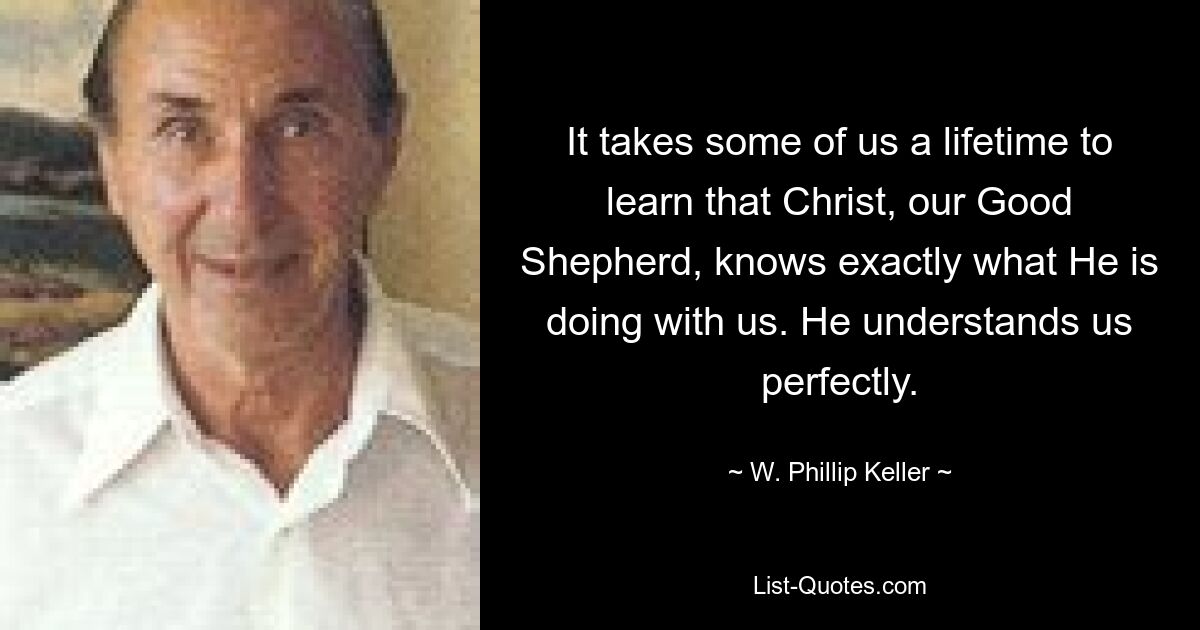 It takes some of us a lifetime to learn that Christ, our Good Shepherd, knows exactly what He is doing with us. He understands us perfectly. — © W. Phillip Keller