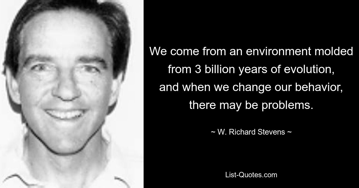 We come from an environment molded from 3 billion years of evolution, and when we change our behavior, there may be problems. — © W. Richard Stevens