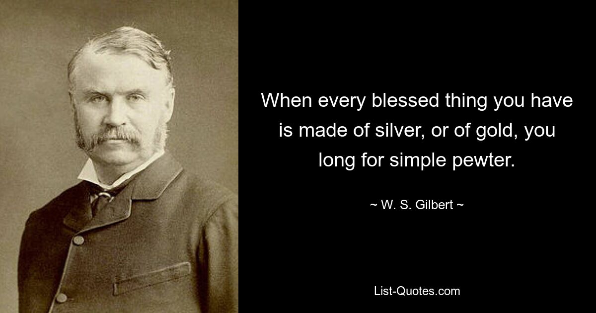 When every blessed thing you have is made of silver, or of gold, you long for simple pewter. — © W. S. Gilbert