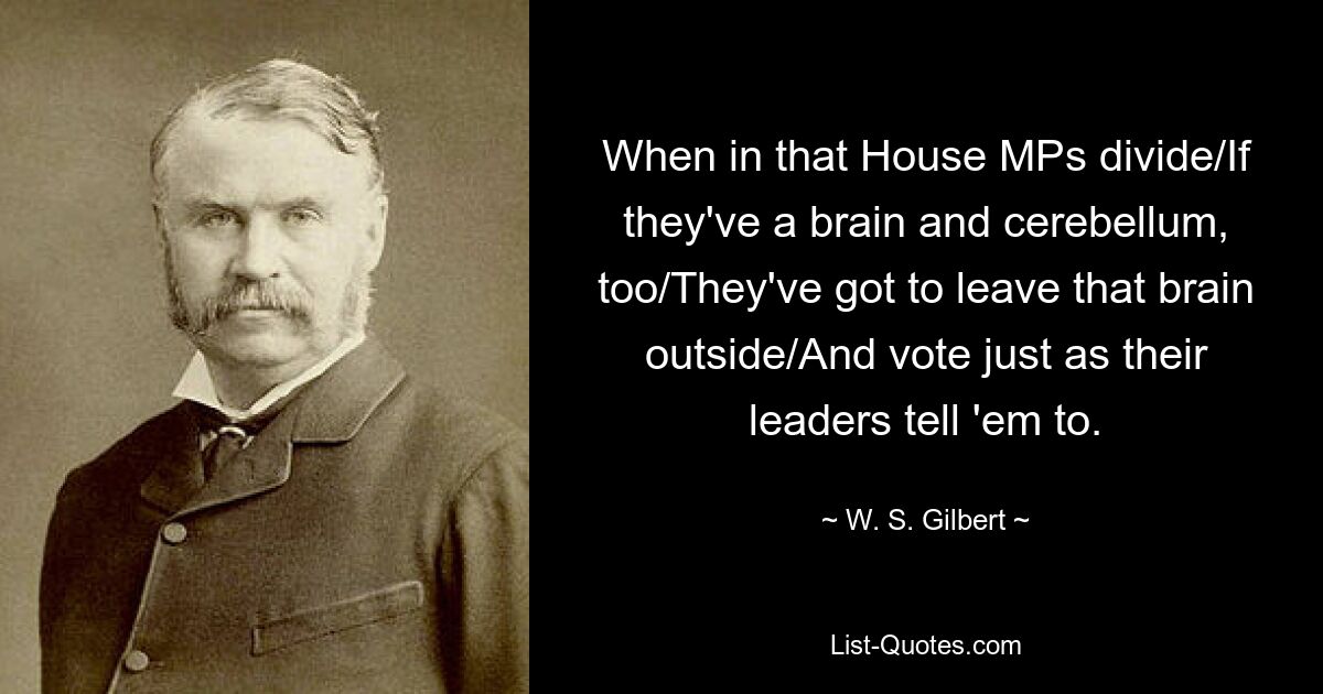 When in that House MPs divide/If they've a brain and cerebellum, too/They've got to leave that brain outside/And vote just as their leaders tell 'em to. — © W. S. Gilbert