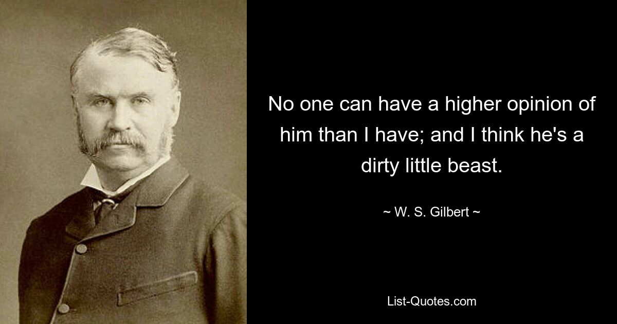 No one can have a higher opinion of him than I have; and I think he's a dirty little beast. — © W. S. Gilbert