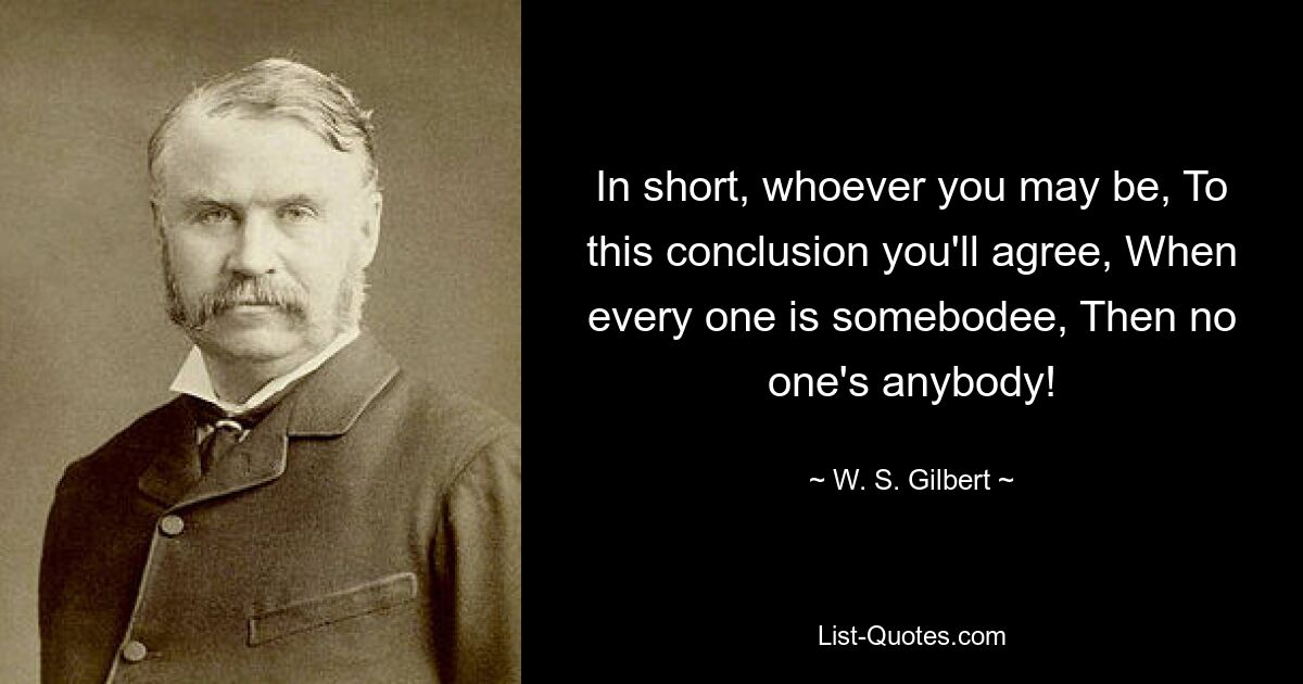 In short, whoever you may be, To this conclusion you'll agree, When every one is somebodee, Then no one's anybody! — © W. S. Gilbert