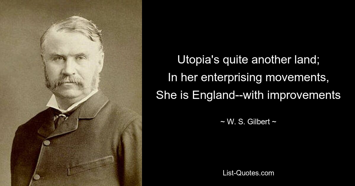 Utopia's quite another land;
In her enterprising movements,
She is England--with improvements — © W. S. Gilbert