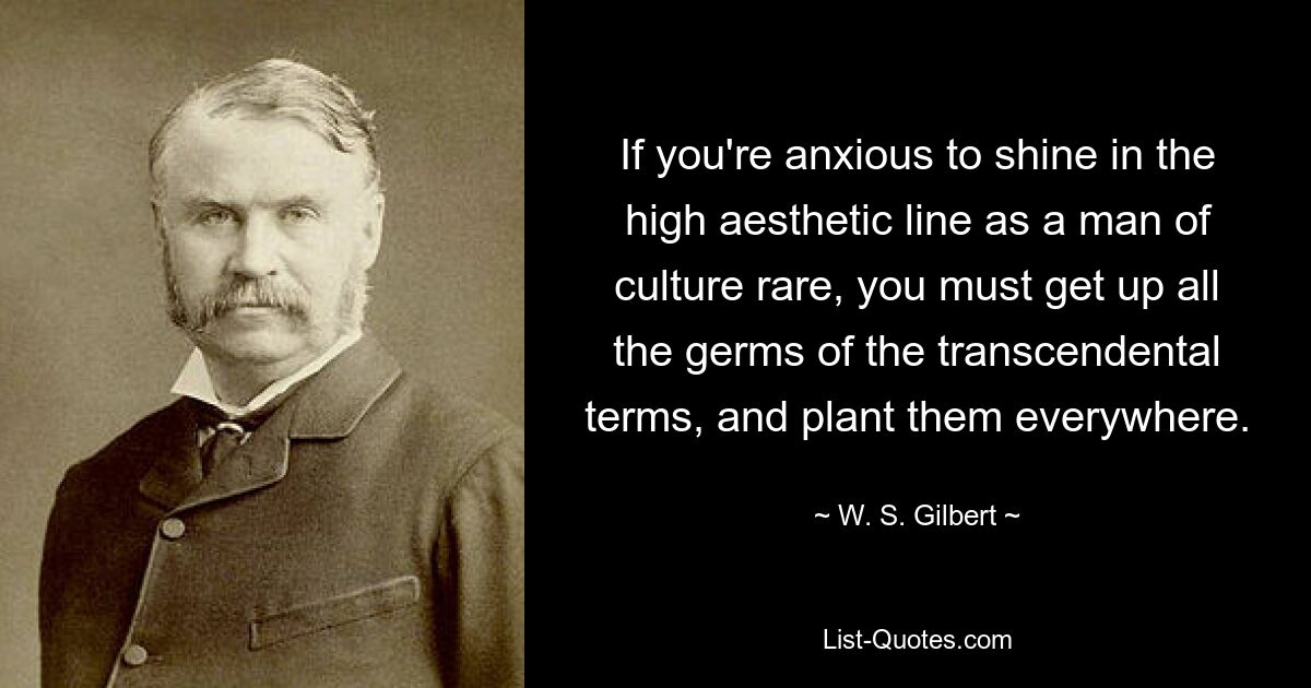 If you're anxious to shine in the high aesthetic line as a man of culture rare, you must get up all the germs of the transcendental terms, and plant them everywhere. — © W. S. Gilbert