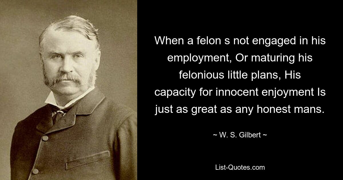 When a felon s not engaged in his employment, Or maturing his felonious little plans, His capacity for innocent enjoyment Is just as great as any honest mans. — © W. S. Gilbert