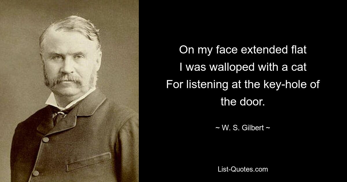 On my face extended flat
I was walloped with a cat
For listening at the key-hole of the door. — © W. S. Gilbert