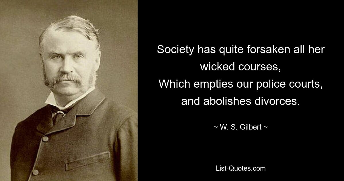 Society has quite forsaken all her wicked courses,
Which empties our police courts, and abolishes divorces. — © W. S. Gilbert