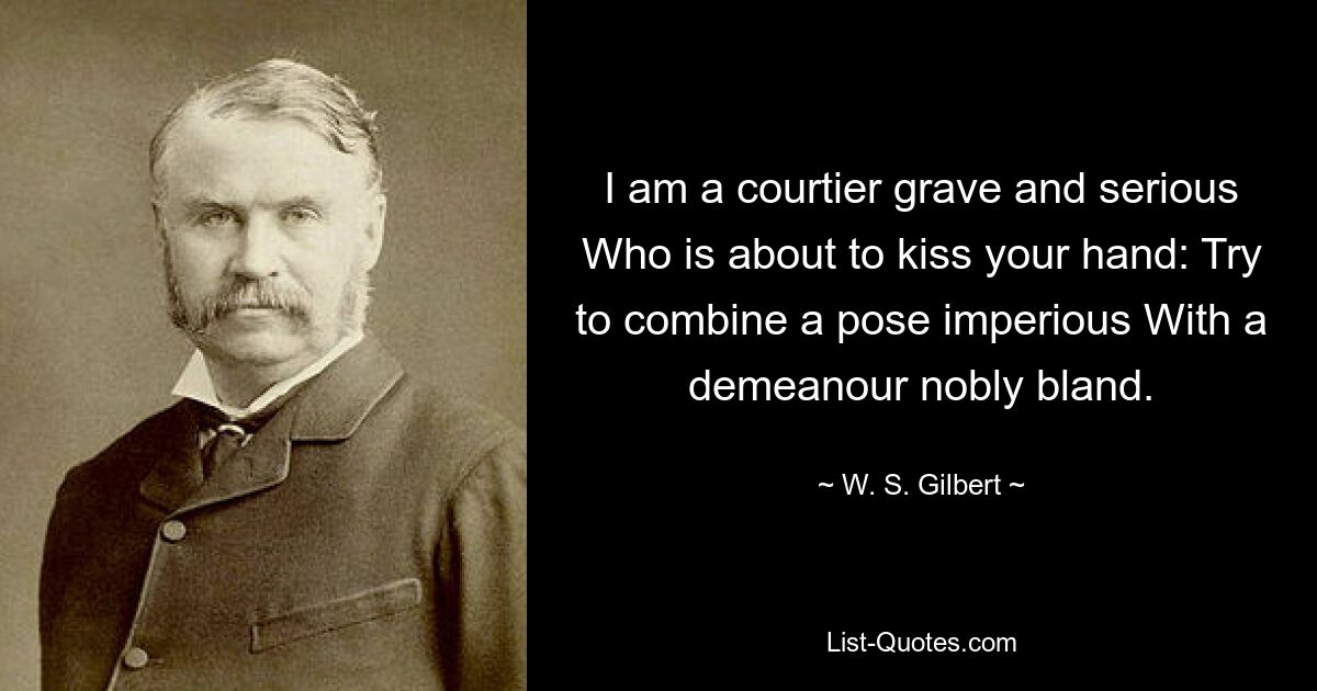 I am a courtier grave and serious Who is about to kiss your hand: Try to combine a pose imperious With a demeanour nobly bland. — © W. S. Gilbert