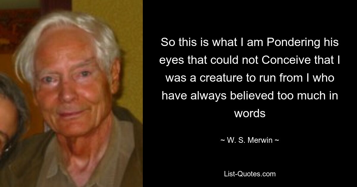 So this is what I am Pondering his eyes that could not Conceive that I was a creature to run from I who have always believed too much in words — © W. S. Merwin