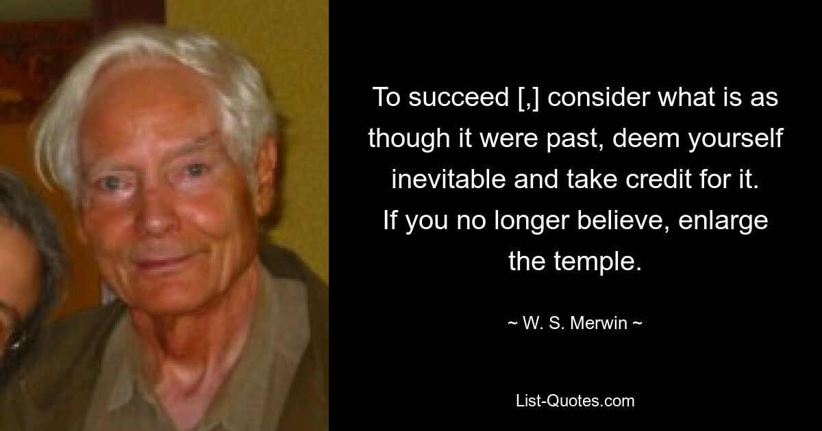 To succeed [,] consider what is as though it were past, deem yourself inevitable and take credit for it. If you no longer believe, enlarge the temple. — © W. S. Merwin