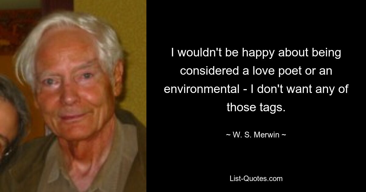 I wouldn't be happy about being considered a love poet or an environmental - I don't want any of those tags. — © W. S. Merwin