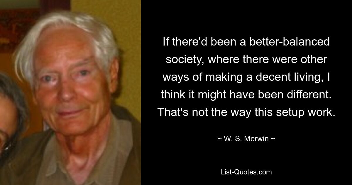 If there'd been a better-balanced society, where there were other ways of making a decent living, I think it might have been different. That's not the way this setup work. — © W. S. Merwin