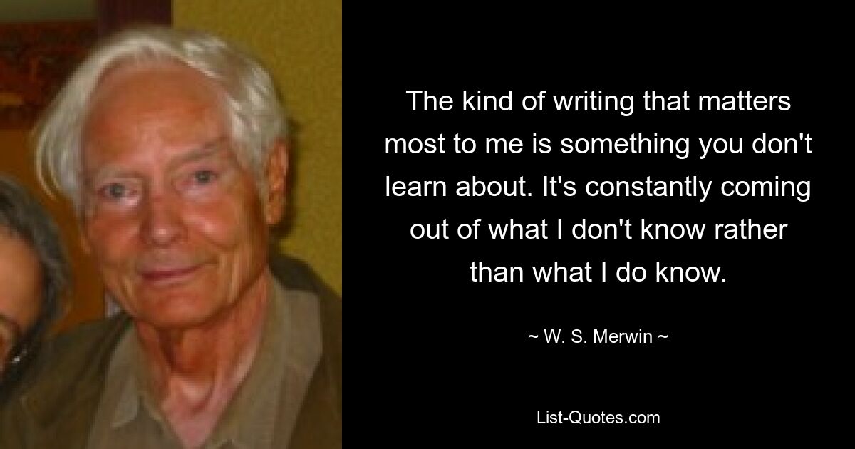 The kind of writing that matters most to me is something you don't learn about. It's constantly coming out of what I don't know rather than what I do know. — © W. S. Merwin