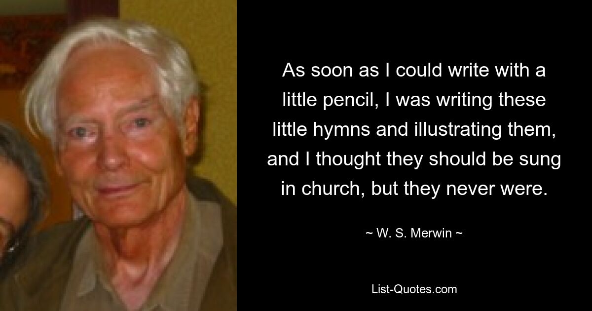 As soon as I could write with a little pencil, I was writing these little hymns and illustrating them, and I thought they should be sung in church, but they never were. — © W. S. Merwin