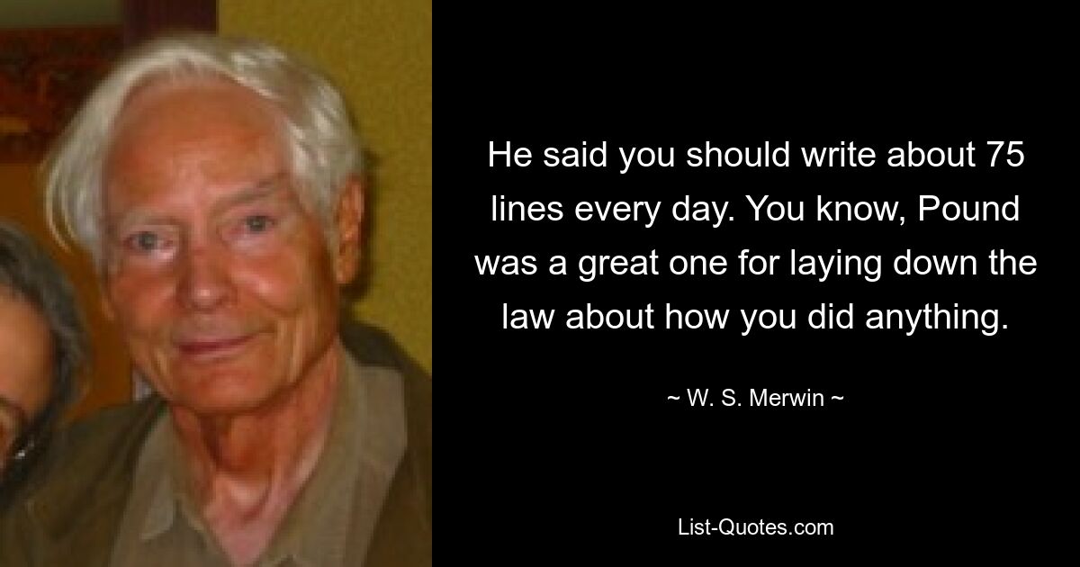 He said you should write about 75 lines every day. You know, Pound was a great one for laying down the law about how you did anything. — © W. S. Merwin