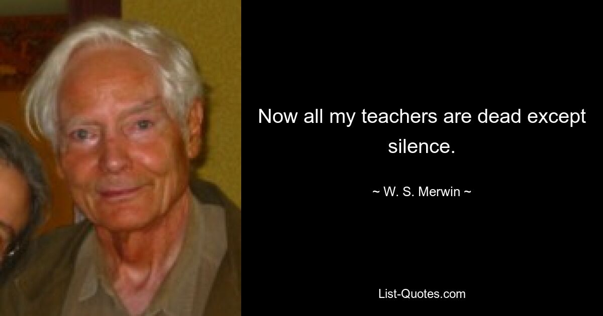 Now all my teachers are dead except silence. — © W. S. Merwin