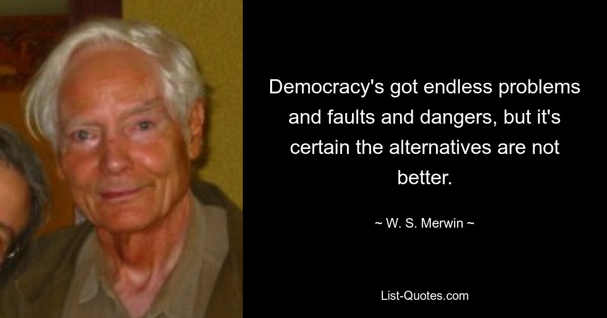 Democracy's got endless problems and faults and dangers, but it's certain the alternatives are not better. — © W. S. Merwin