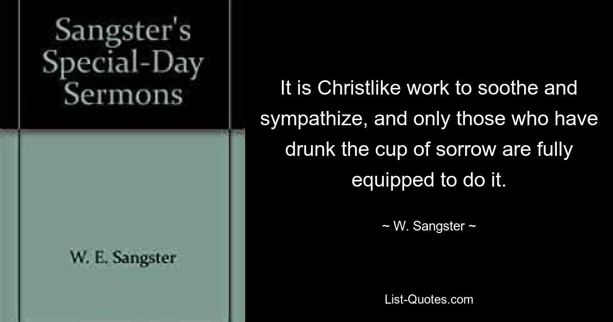 It is Christlike work to soothe and sympathize, and only those who have drunk the cup of sorrow are fully equipped to do it. — © W. Sangster