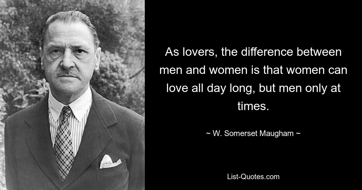 As lovers, the difference between men and women is that women can love all day long, but men only at times. — © W. Somerset Maugham