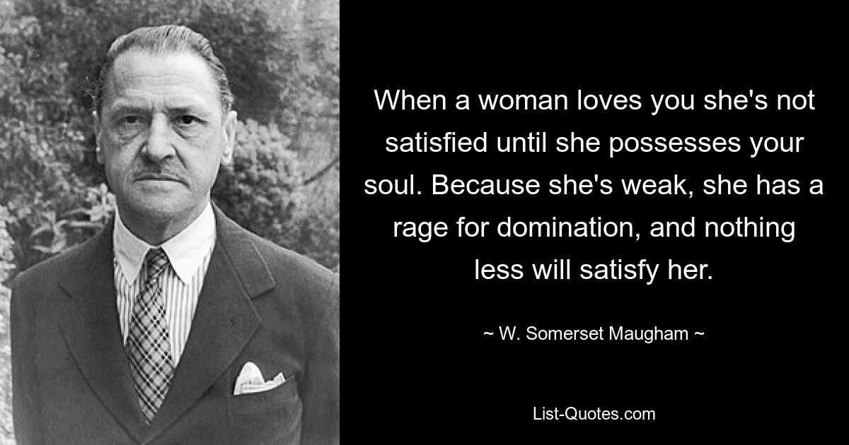 When a woman loves you she's not satisfied until she possesses your soul. Because she's weak, she has a rage for domination, and nothing less will satisfy her. — © W. Somerset Maugham