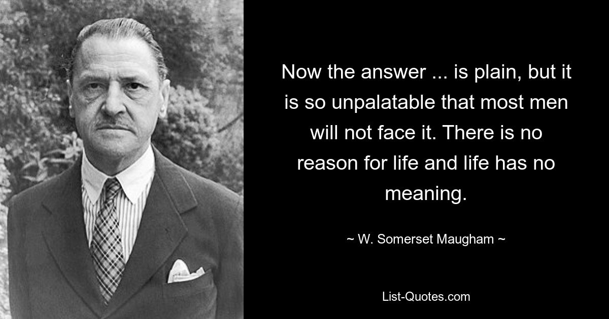 Now the answer ... is plain, but it is so unpalatable that most men will not face it. There is no reason for life and life has no meaning. — © W. Somerset Maugham