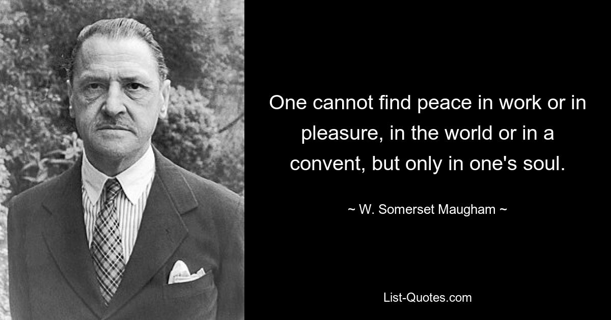 One cannot find peace in work or in pleasure, in the world or in a convent, but only in one's soul. — © W. Somerset Maugham