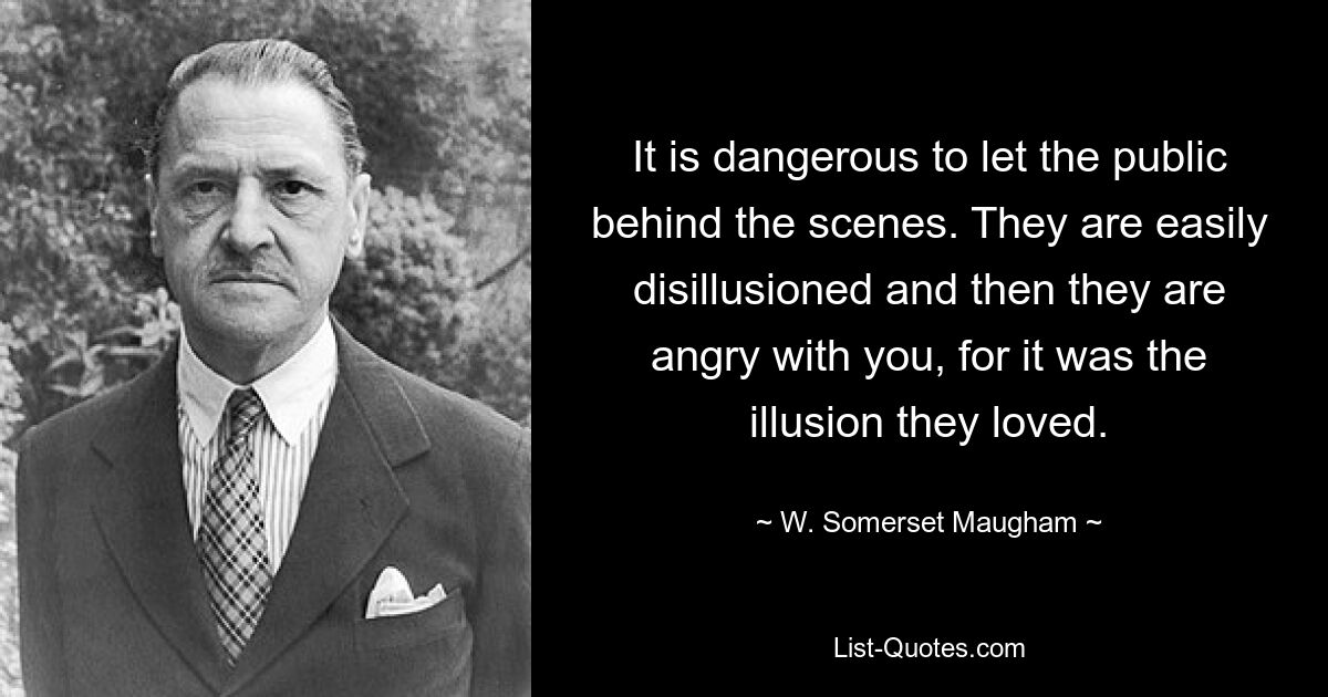 It is dangerous to let the public behind the scenes. They are easily disillusioned and then they are angry with you, for it was the illusion they loved. — © W. Somerset Maugham